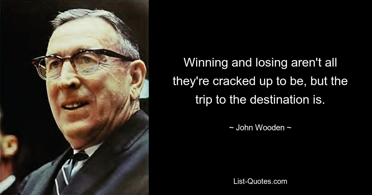 Winning and losing aren't all they're cracked up to be, but the trip to the destination is. — © John Wooden