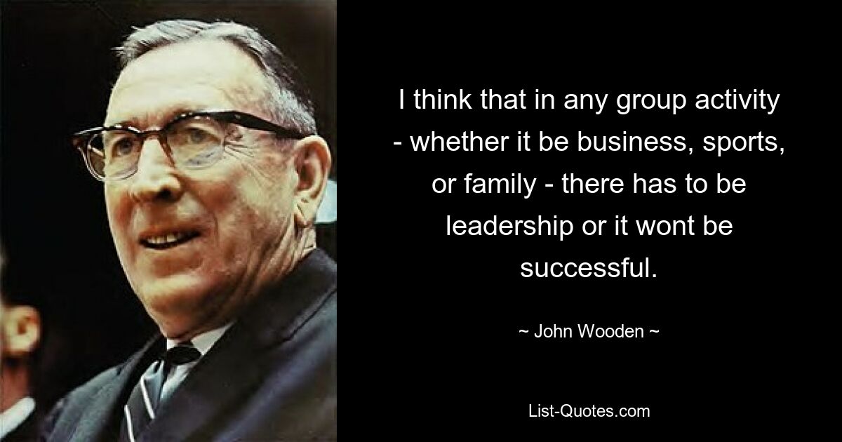 I think that in any group activity - whether it be business, sports, or family - there has to be leadership or it wont be successful. — © John Wooden