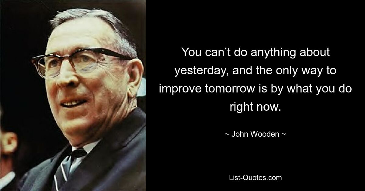 You can’t do anything about yesterday, and the only way to improve tomorrow is by what you do right now. — © John Wooden