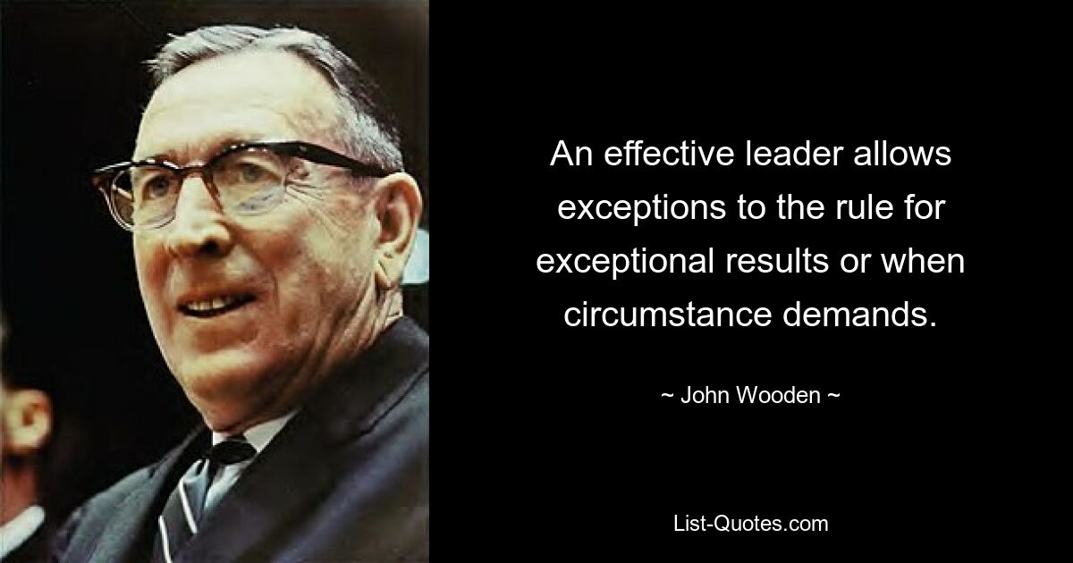 An effective leader allows exceptions to the rule for exceptional results or when circumstance demands. — © John Wooden