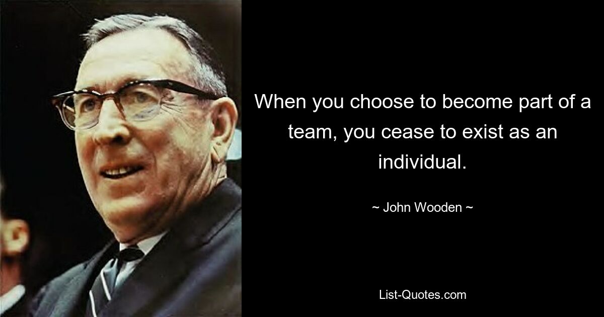 When you choose to become part of a team, you cease to exist as an individual. — © John Wooden