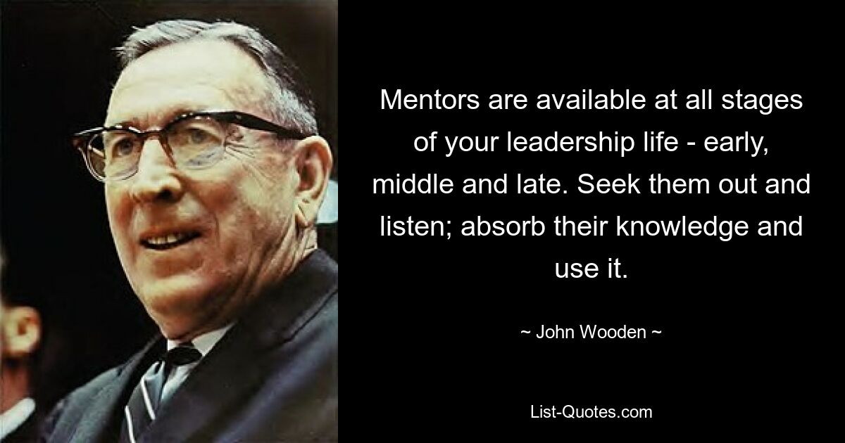 Mentors are available at all stages of your leadership life - early, middle and late. Seek them out and listen; absorb their knowledge and use it. — © John Wooden