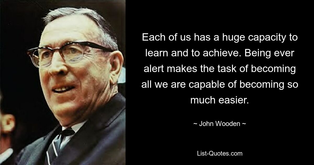 Each of us has a huge capacity to learn and to achieve. Being ever alert makes the task of becoming all we are capable of becoming so much easier. — © John Wooden