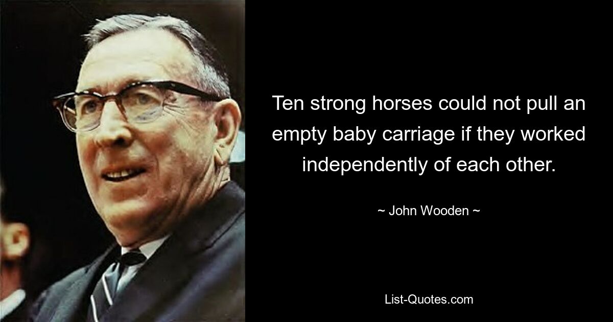 Ten strong horses could not pull an empty baby carriage if they worked independently of each other. — © John Wooden