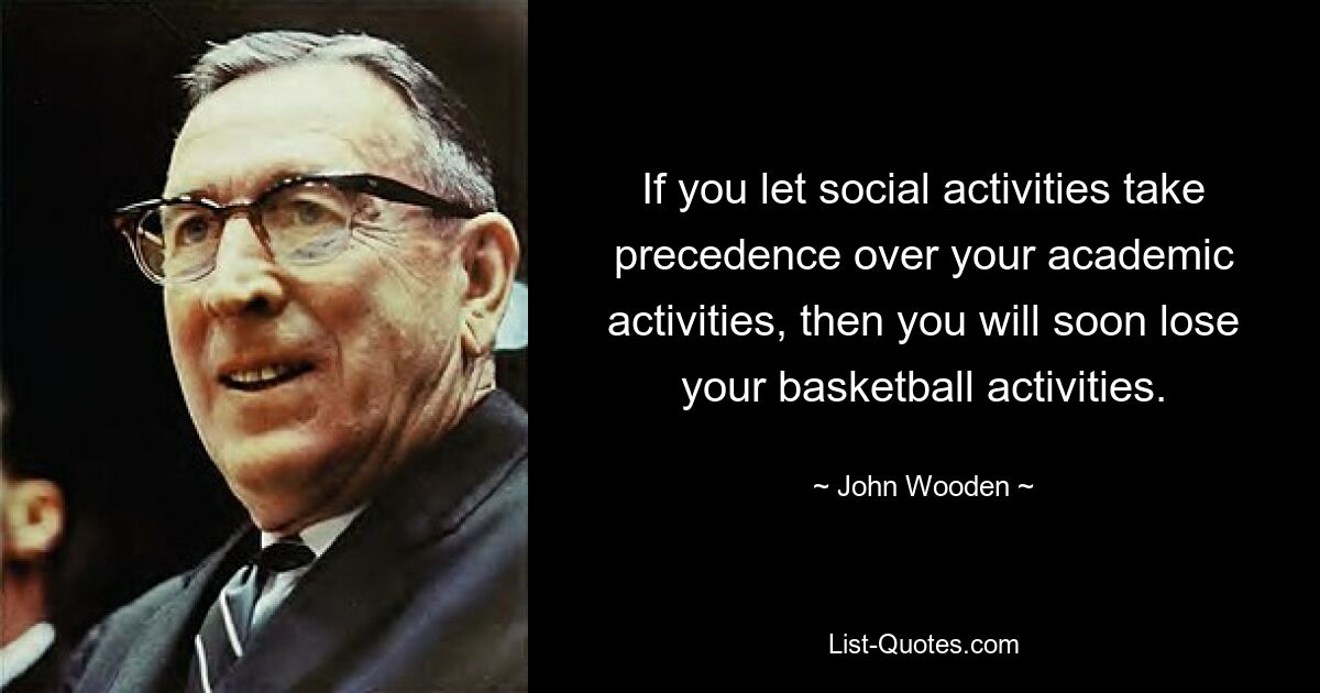 If you let social activities take precedence over your academic activities, then you will soon lose your basketball activities. — © John Wooden