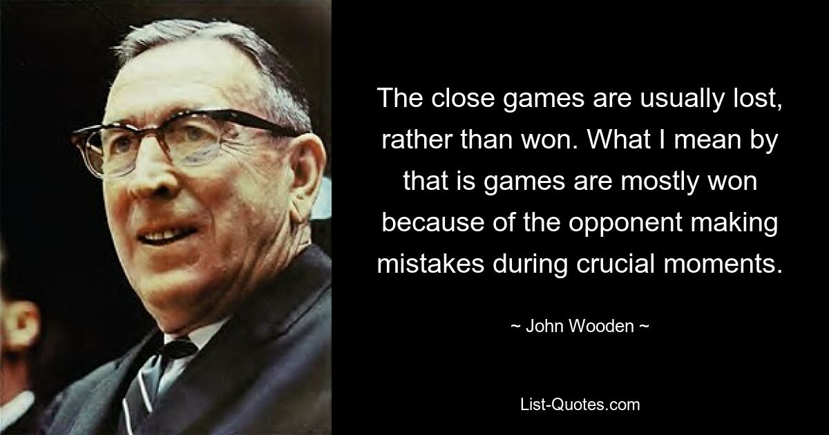 The close games are usually lost, rather than won. What I mean by that is games are mostly won because of the opponent making mistakes during crucial moments. — © John Wooden