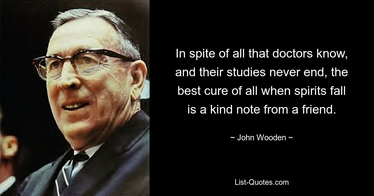 In spite of all that doctors know, and their studies never end, the best cure of all when spirits fall is a kind note from a friend. — © John Wooden