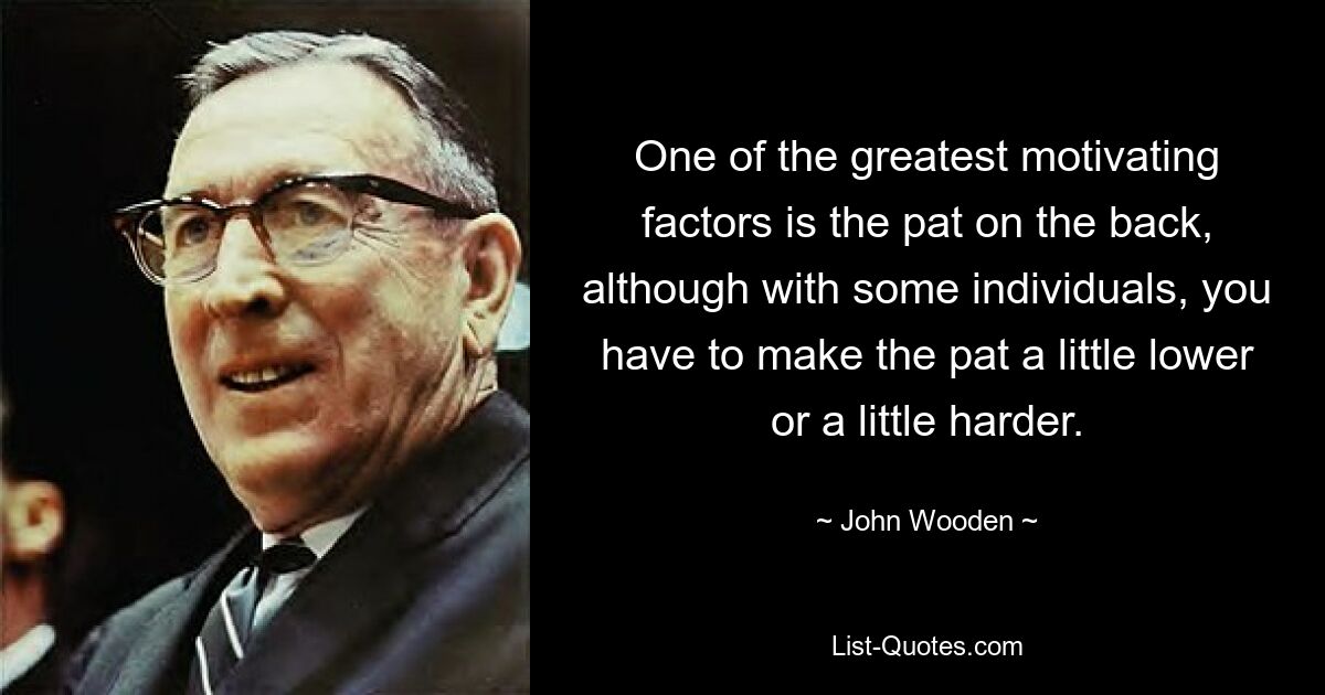 One of the greatest motivating factors is the pat on the back, although with some individuals, you have to make the pat a little lower or a little harder. — © John Wooden