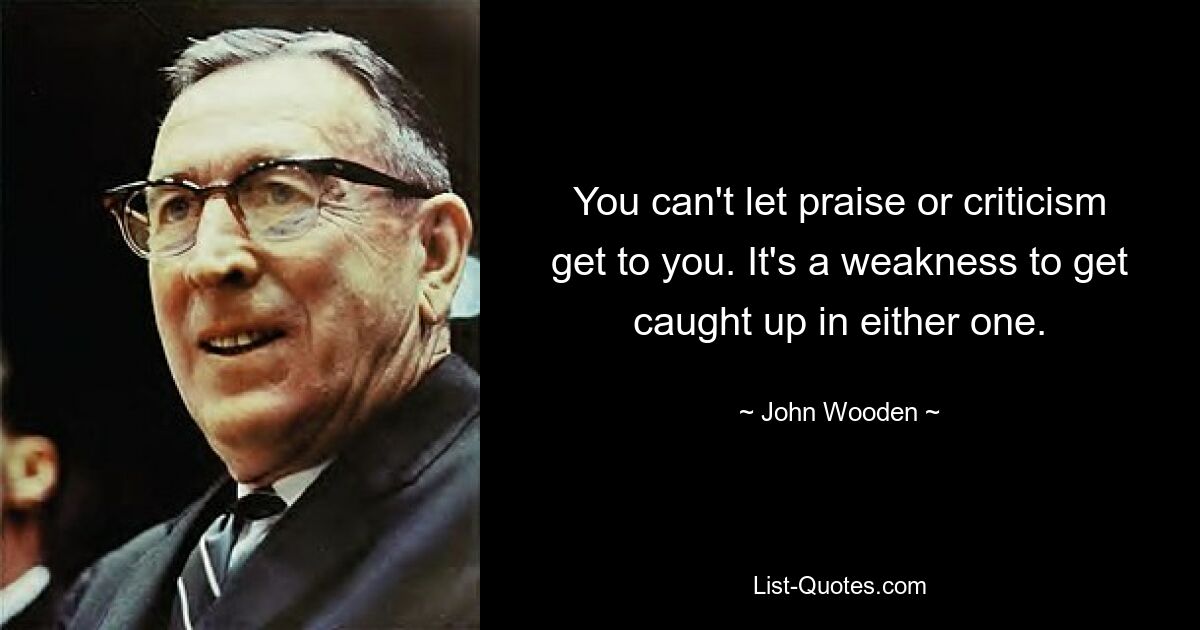 You can't let praise or criticism get to you. It's a weakness to get caught up in either one. — © John Wooden