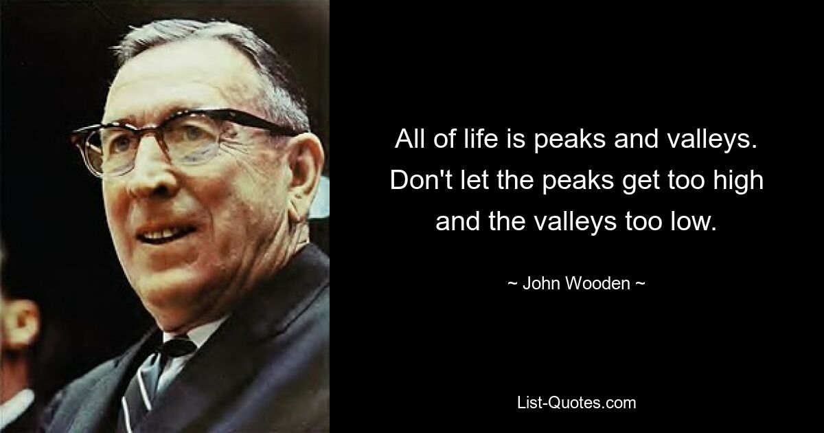 All of life is peaks and valleys. Don't let the peaks get too high and the valleys too low. — © John Wooden