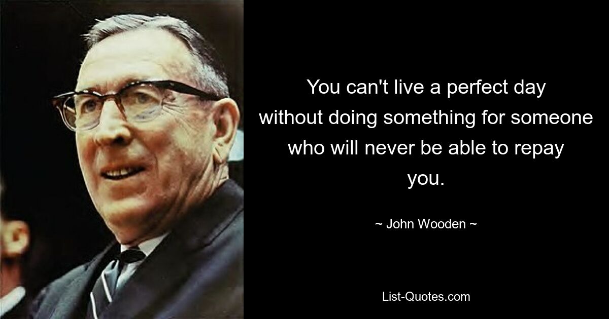 You can't live a perfect day without doing something for someone who will never be able to repay you. — © John Wooden