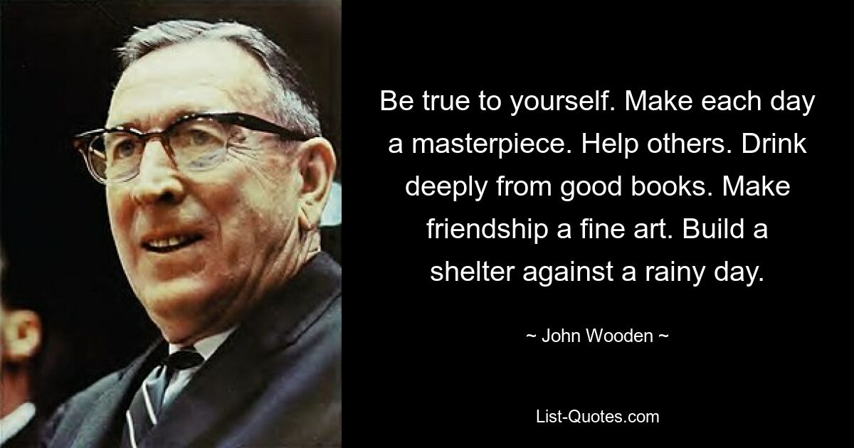 Be true to yourself. Make each day a masterpiece. Help others. Drink deeply from good books. Make friendship a fine art. Build a shelter against a rainy day. — © John Wooden