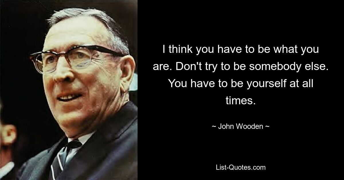 I think you have to be what you are. Don't try to be somebody else. You have to be yourself at all times. — © John Wooden