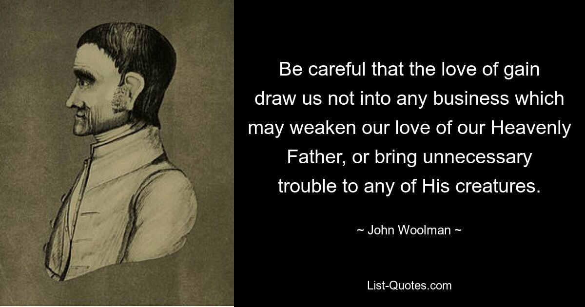 Be careful that the love of gain draw us not into any business which may weaken our love of our Heavenly Father, or bring unnecessary trouble to any of His creatures. — © John Woolman