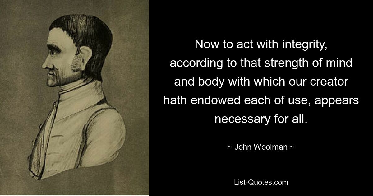 Now to act with integrity, according to that strength of mind and body with which our creator hath endowed each of use, appears necessary for all. — © John Woolman