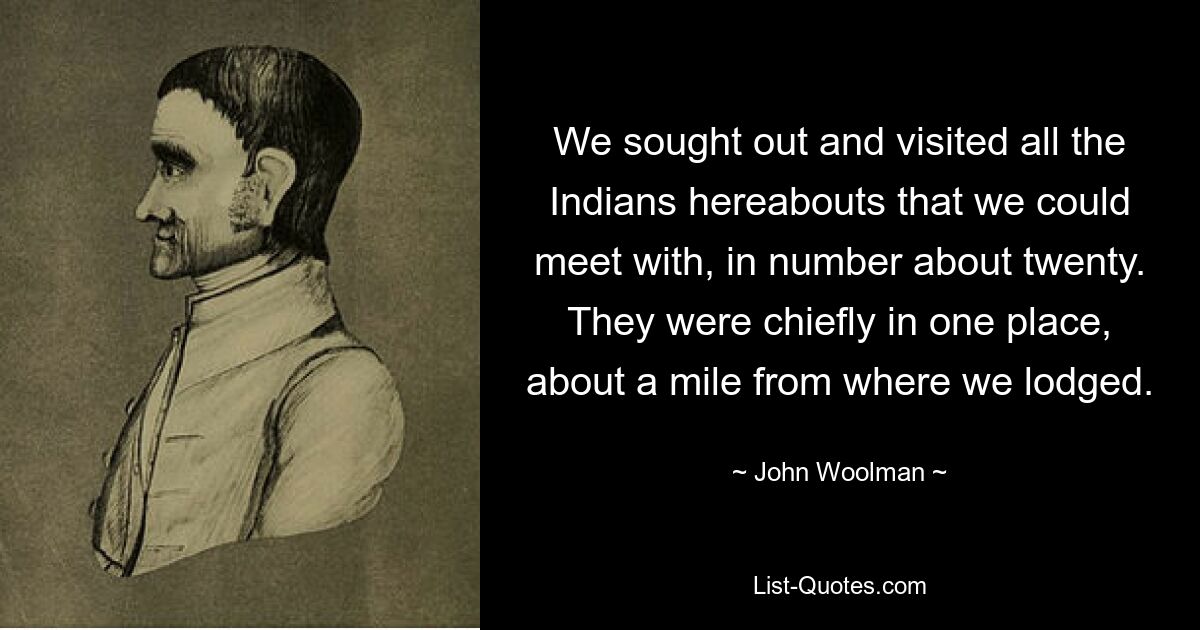 We sought out and visited all the Indians hereabouts that we could meet with, in number about twenty. They were chiefly in one place, about a mile from where we lodged. — © John Woolman