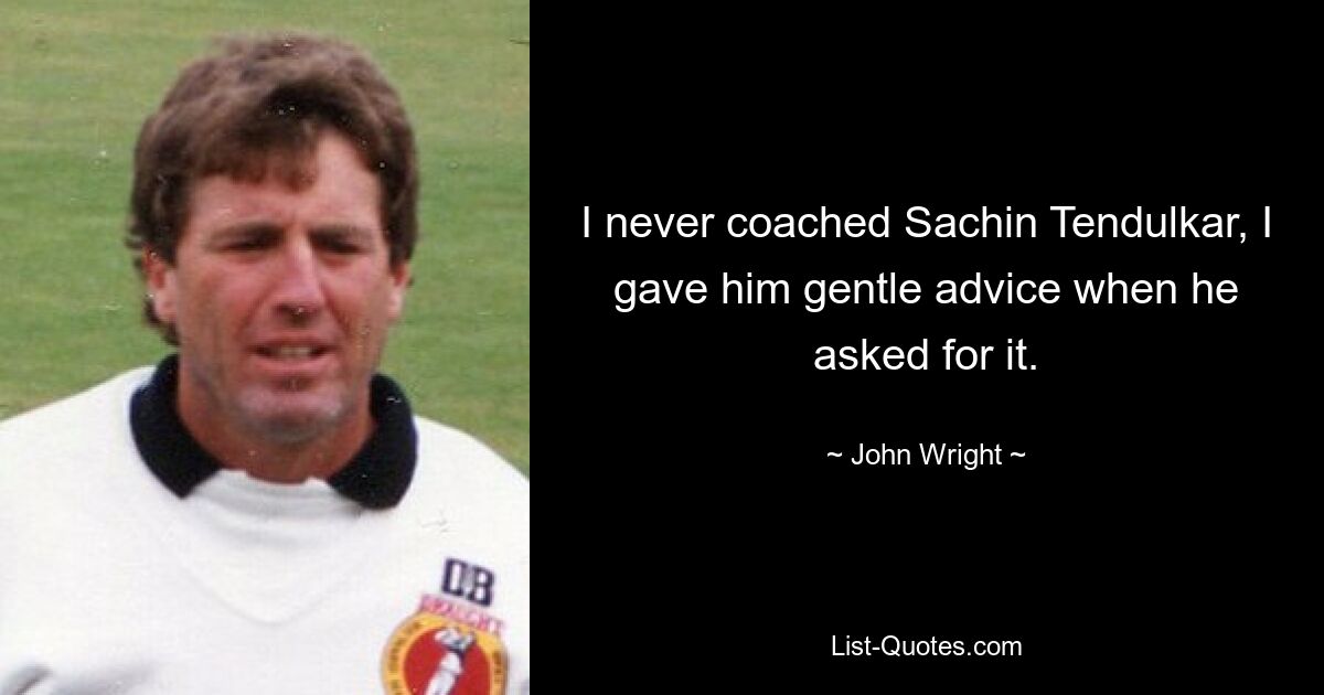 I never coached Sachin Tendulkar, I gave him gentle advice when he asked for it. — © John Wright