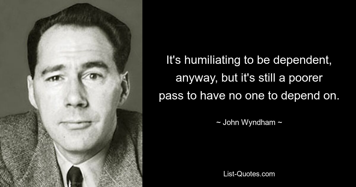 It's humiliating to be dependent, anyway, but it's still a poorer pass to have no one to depend on. — © John Wyndham