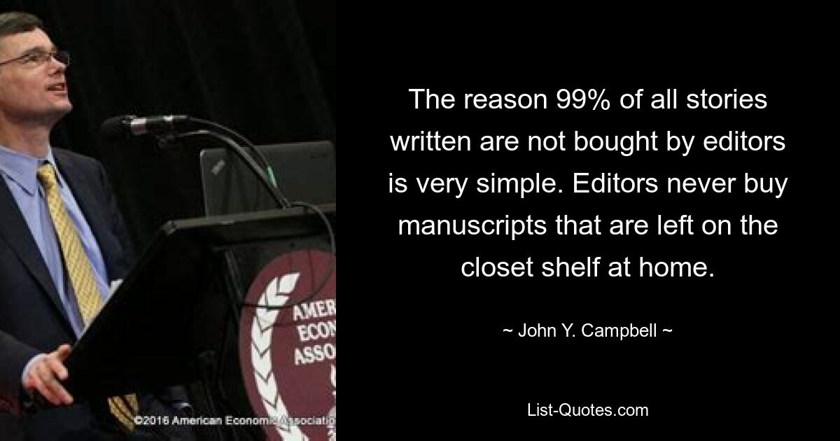 The reason 99% of all stories written are not bought by editors is very simple. Editors never buy manuscripts that are left on the closet shelf at home. — © John Y. Campbell