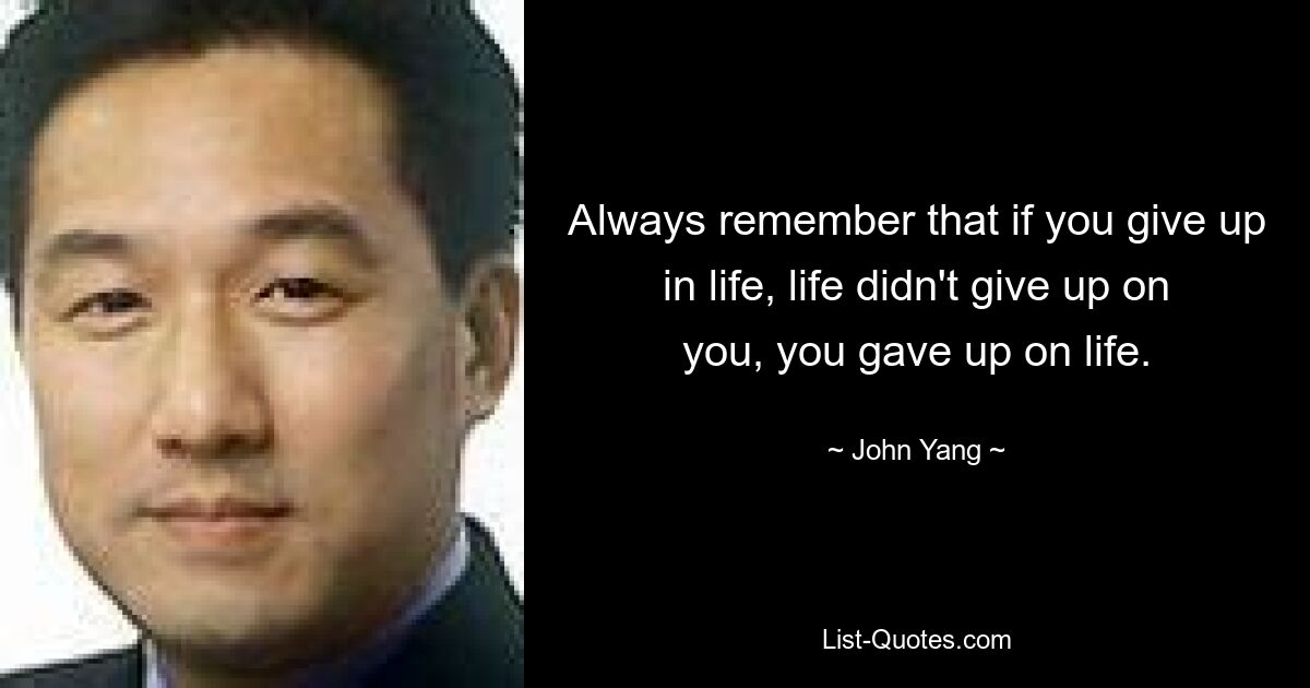 Always remember that if you give up in life, life didn't give up on you, you gave up on life. — © John Yang