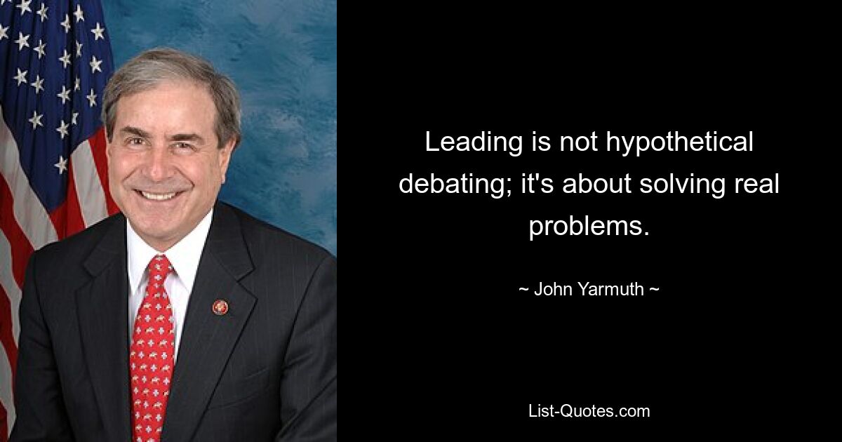 Leading is not hypothetical debating; it's about solving real problems. — © John Yarmuth