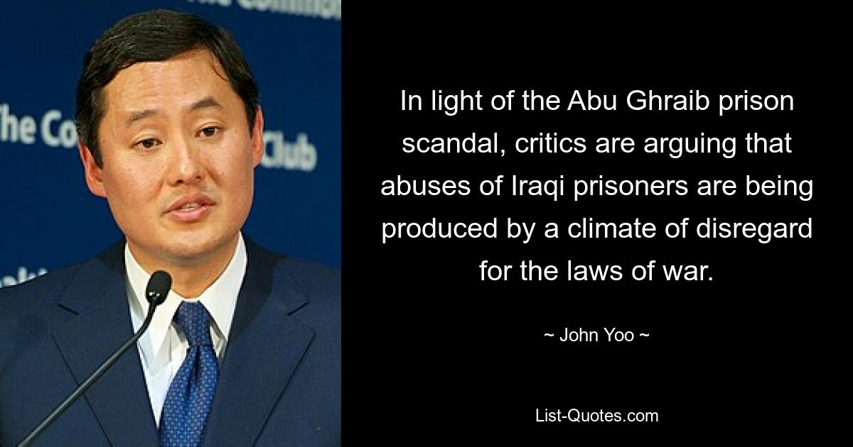 In light of the Abu Ghraib prison scandal, critics are arguing that abuses of Iraqi prisoners are being produced by a climate of disregard for the laws of war. — © John Yoo