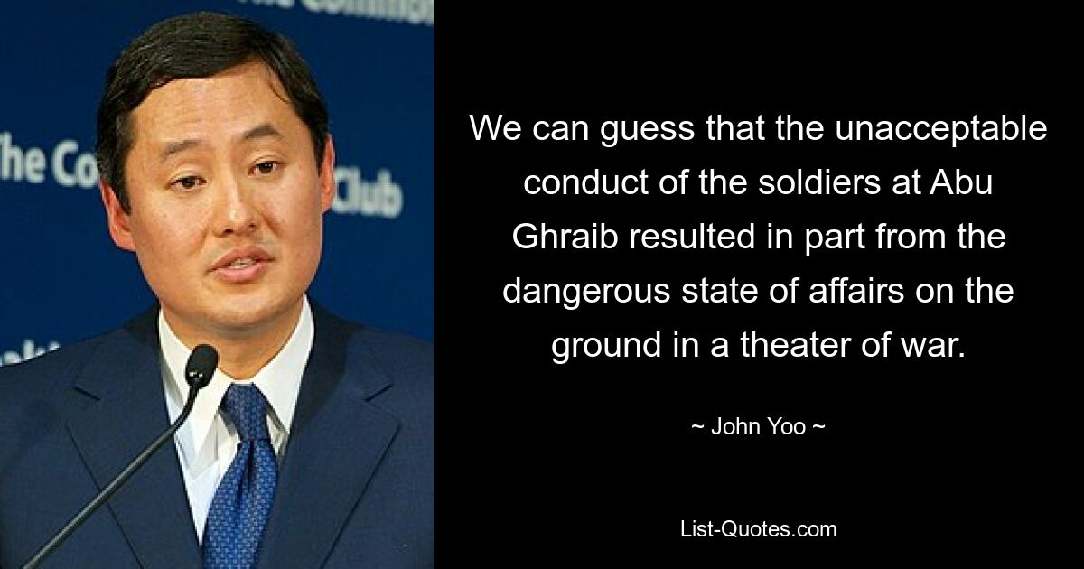 We can guess that the unacceptable conduct of the soldiers at Abu Ghraib resulted in part from the dangerous state of affairs on the ground in a theater of war. — © John Yoo