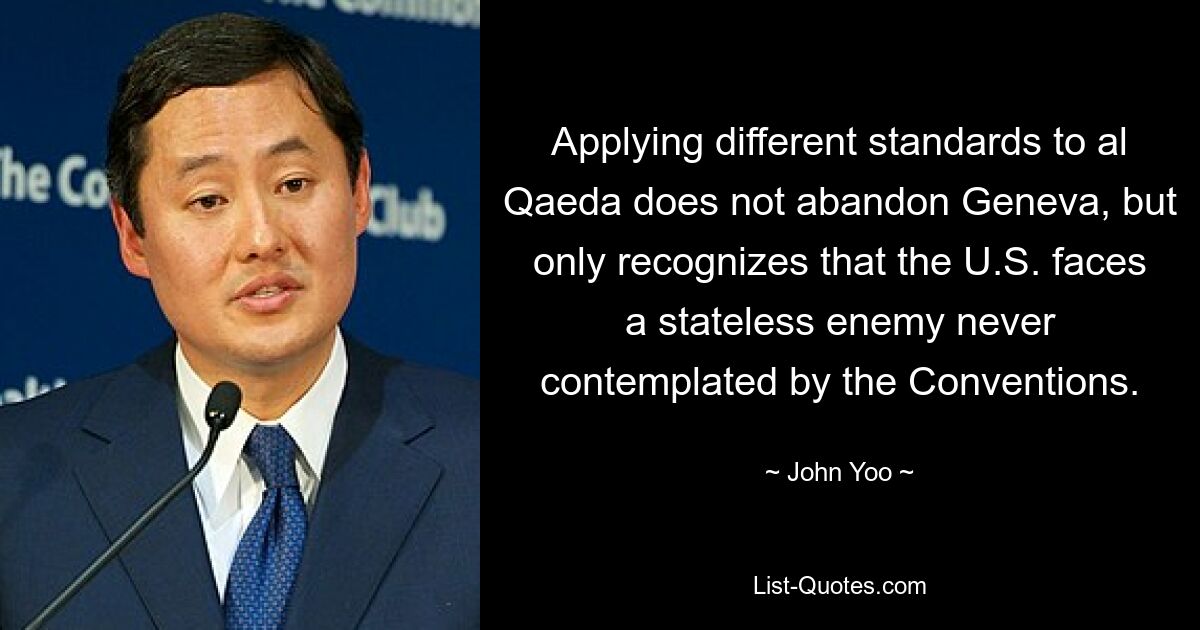 Applying different standards to al Qaeda does not abandon Geneva, but only recognizes that the U.S. faces a stateless enemy never contemplated by the Conventions. — © John Yoo