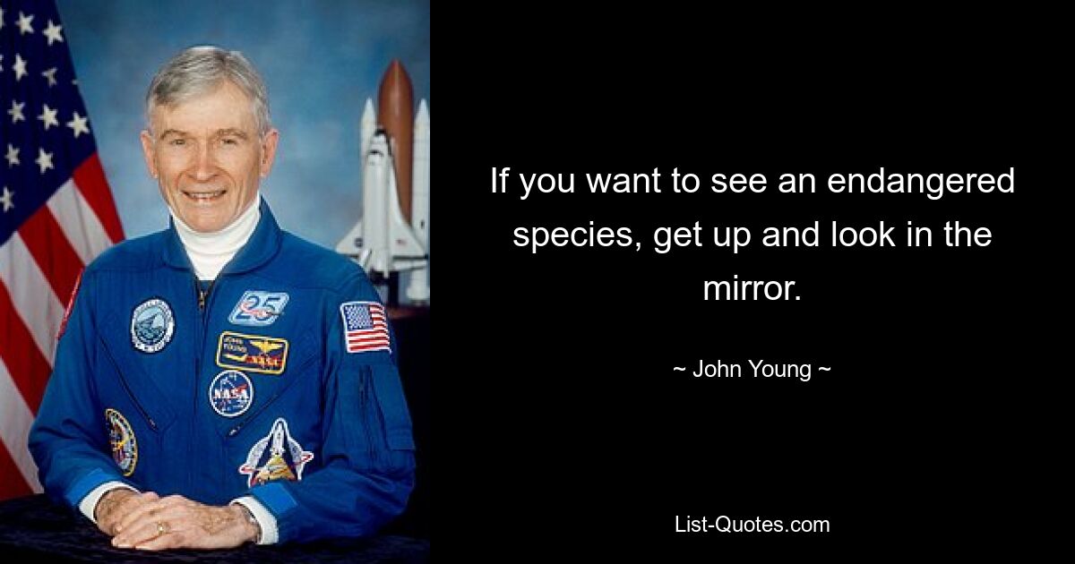 If you want to see an endangered species, get up and look in the mirror. — © John Young