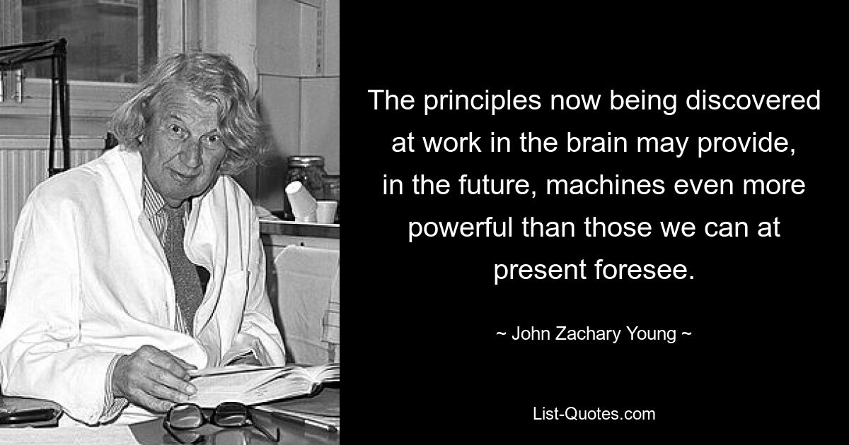 The principles now being discovered at work in the brain may provide, in the future, machines even more powerful than those we can at present foresee. — © John Zachary Young