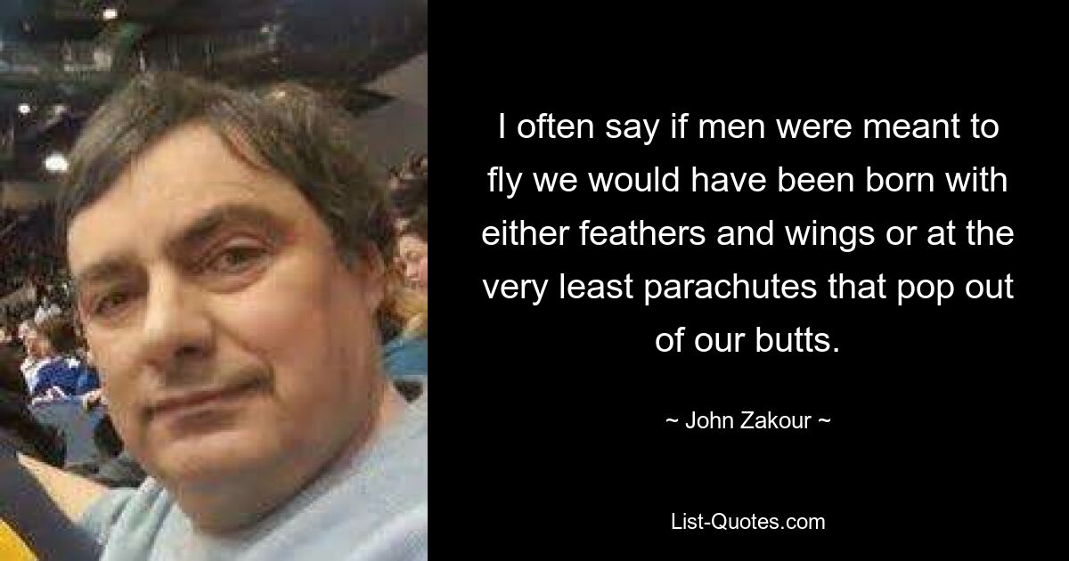 I often say if men were meant to fly we would have been born with either feathers and wings or at the very least parachutes that pop out of our butts. — © John Zakour