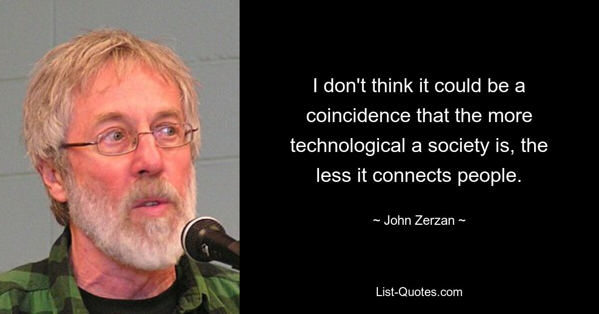 I don't think it could be a coincidence that the more technological a society is, the less it connects people. — © John Zerzan