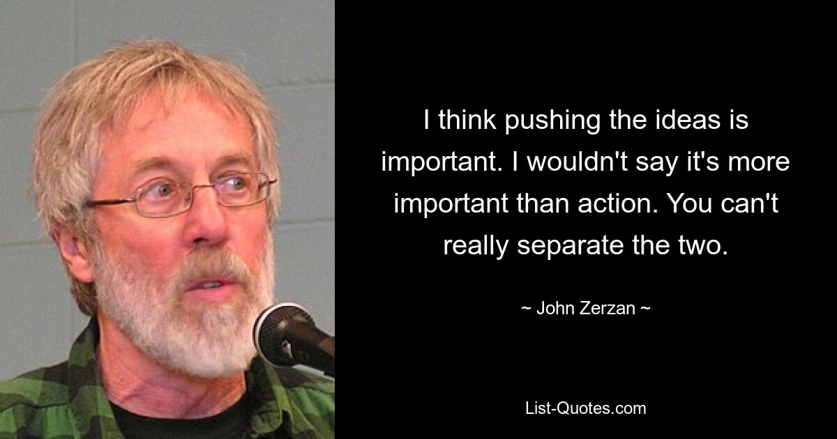 I think pushing the ideas is important. I wouldn't say it's more important than action. You can't really separate the two. — © John Zerzan