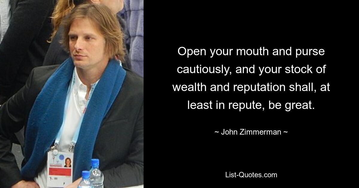 Open your mouth and purse cautiously, and your stock of wealth and reputation shall, at least in repute, be great. — © John Zimmerman