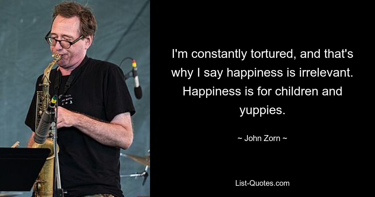 I'm constantly tortured, and that's why I say happiness is irrelevant. Happiness is for children and yuppies. — © John Zorn