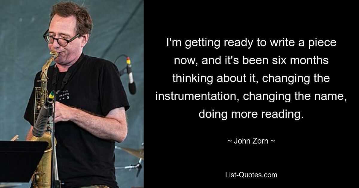 I'm getting ready to write a piece now, and it's been six months thinking about it, changing the instrumentation, changing the name, doing more reading. — © John Zorn