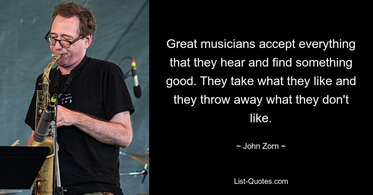 Great musicians accept everything that they hear and find something good. They take what they like and they throw away what they don't like. — © John Zorn