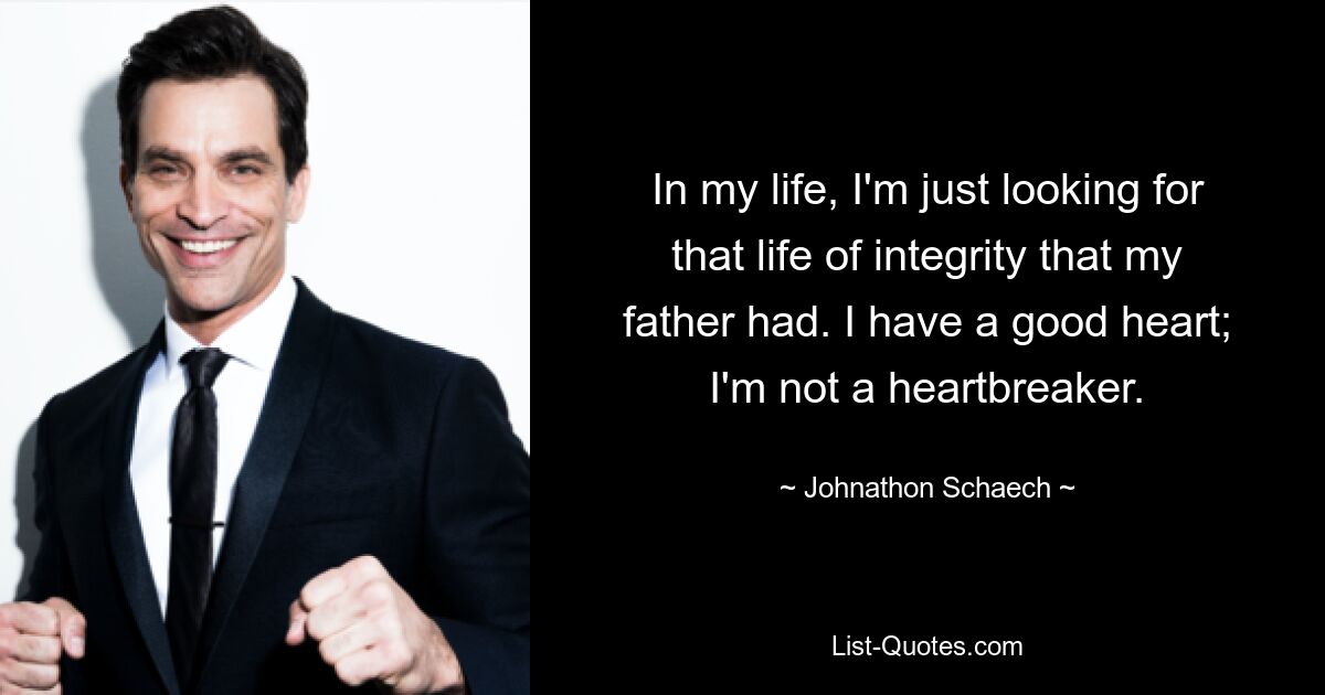 In my life, I'm just looking for that life of integrity that my father had. I have a good heart; I'm not a heartbreaker. — © Johnathon Schaech