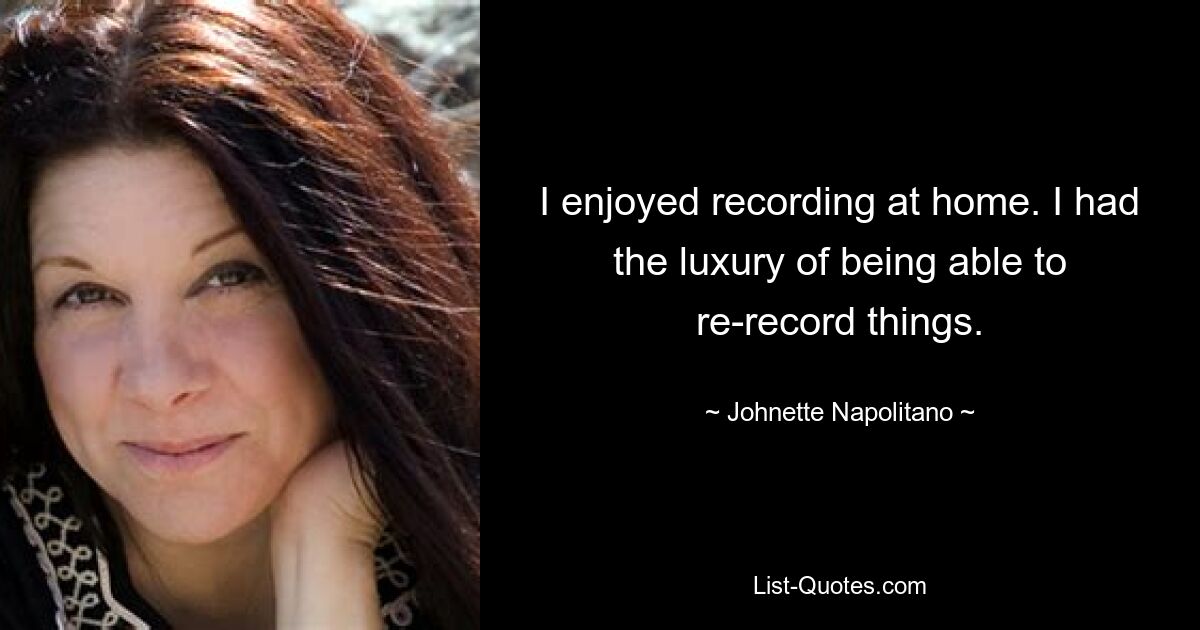 I enjoyed recording at home. I had the luxury of being able to re-record things. — © Johnette Napolitano