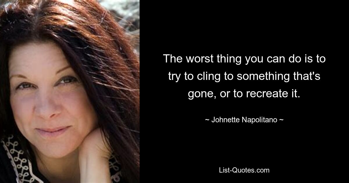 The worst thing you can do is to try to cling to something that's gone, or to recreate it. — © Johnette Napolitano