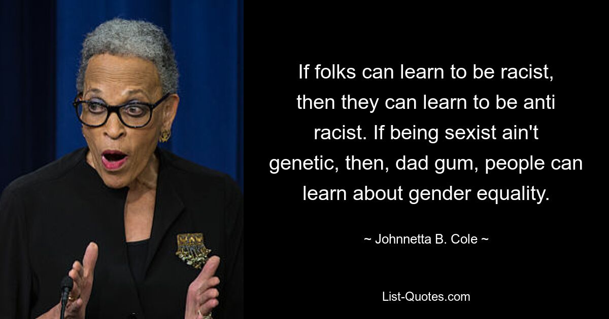 If folks can learn to be racist, then they can learn to be anti racist. If being sexist ain't genetic, then, dad gum, people can learn about gender equality. — © Johnnetta B. Cole