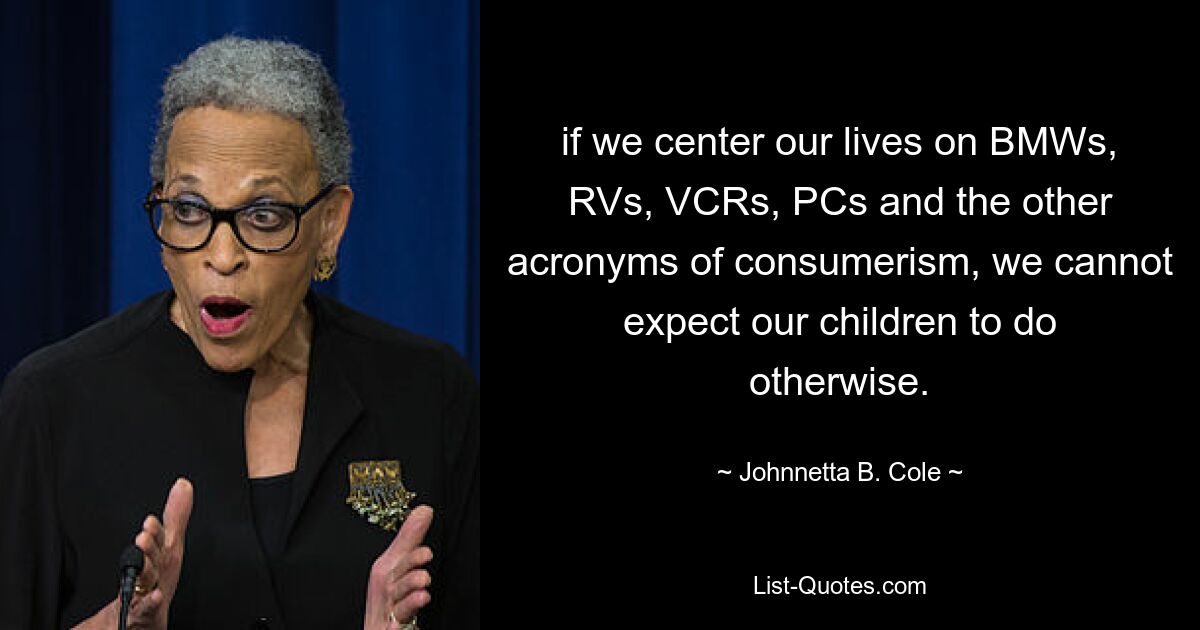 if we center our lives on BMWs, RVs, VCRs, PCs and the other acronyms of consumerism, we cannot expect our children to do otherwise. — © Johnnetta B. Cole