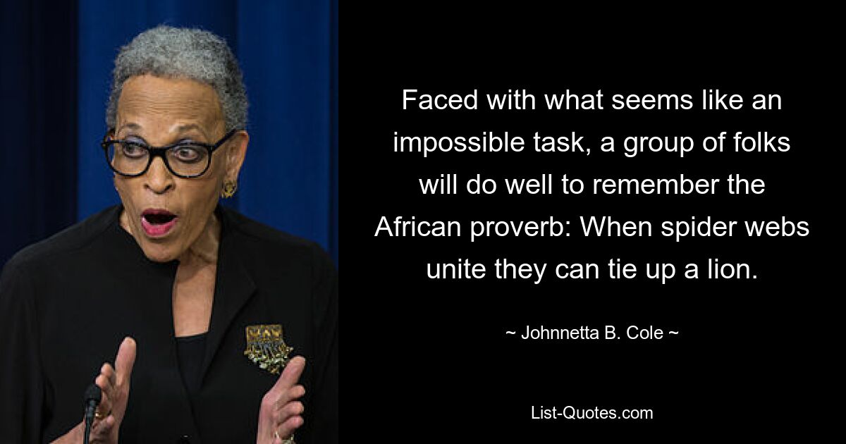 Faced with what seems like an impossible task, a group of folks will do well to remember the African proverb: When spider webs unite they can tie up a lion. — © Johnnetta B. Cole