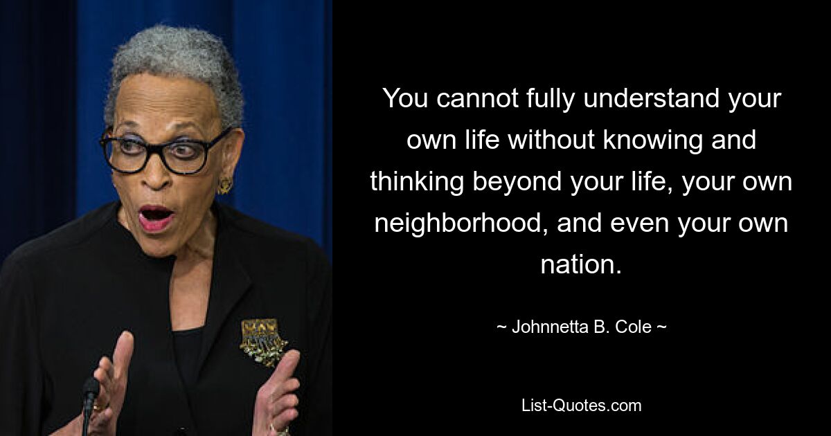 You cannot fully understand your own life without knowing and thinking beyond your life, your own neighborhood, and even your own nation. — © Johnnetta B. Cole