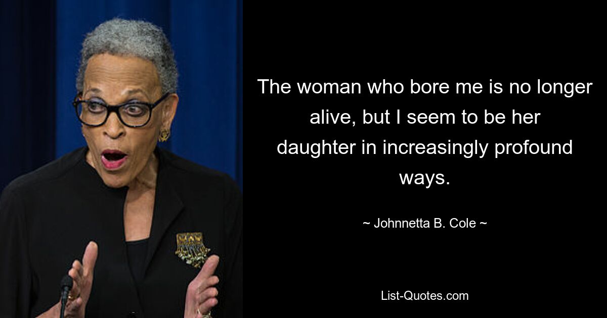 The woman who bore me is no longer alive, but I seem to be her daughter in increasingly profound ways. — © Johnnetta B. Cole