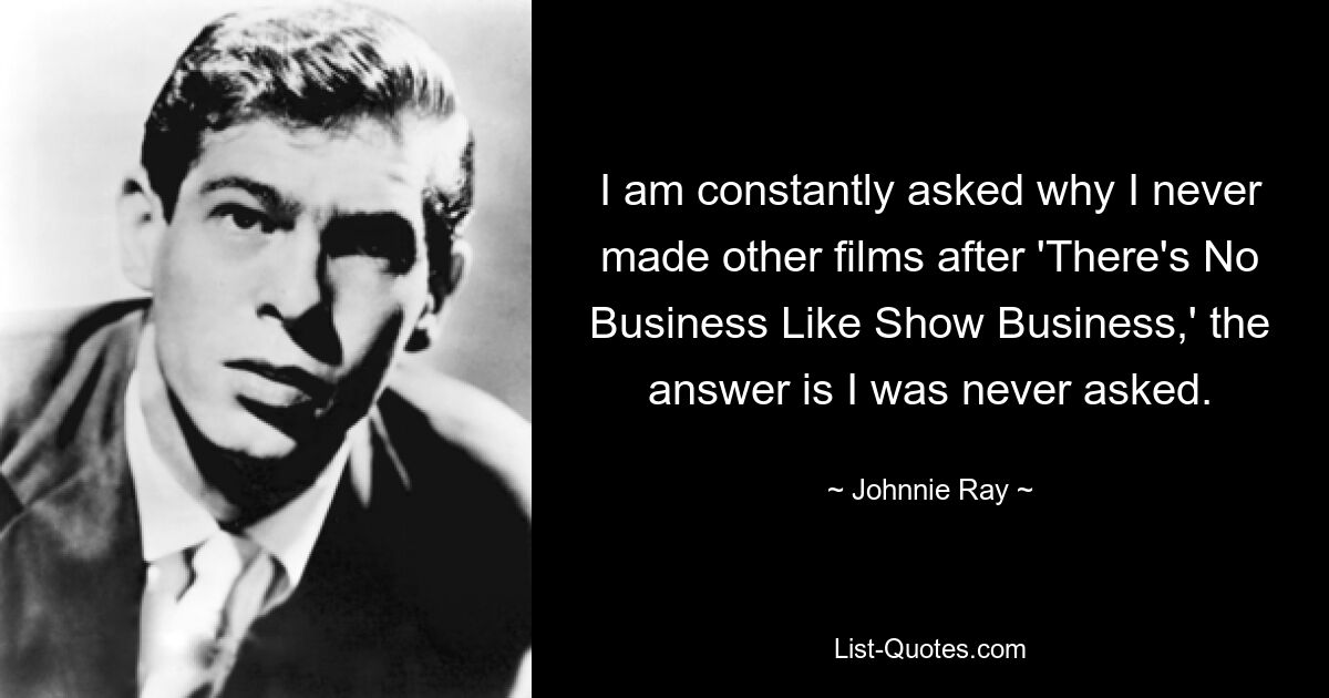 I am constantly asked why I never made other films after 'There's No Business Like Show Business,' the answer is I was never asked. — © Johnnie Ray