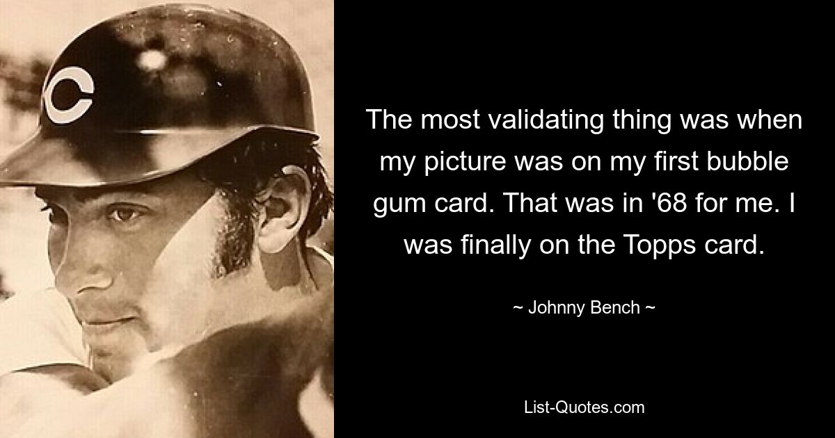 The most validating thing was when my picture was on my first bubble gum card. That was in '68 for me. I was finally on the Topps card. — © Johnny Bench