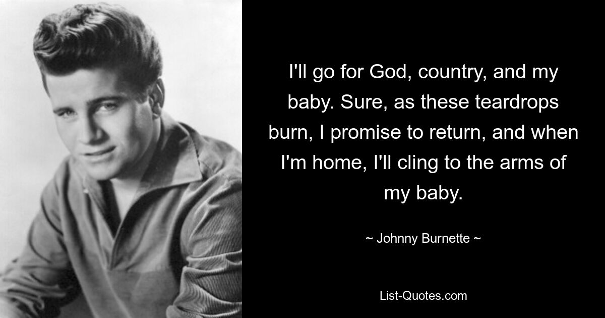 I'll go for God, country, and my baby. Sure, as these teardrops burn, I promise to return, and when I'm home, I'll cling to the arms of my baby. — © Johnny Burnette