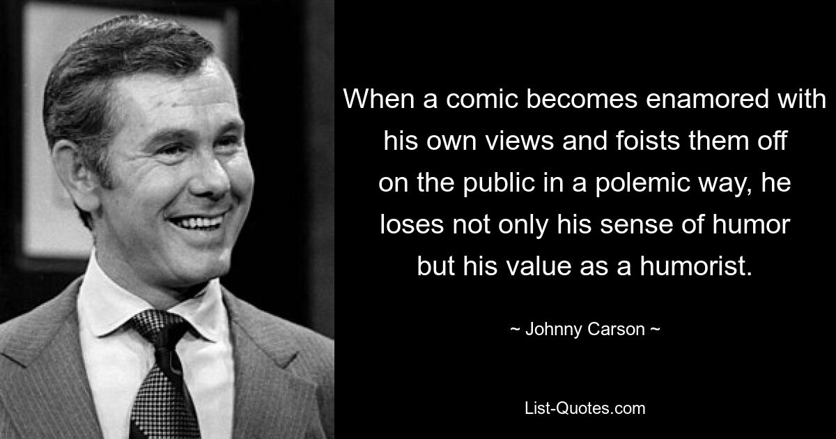 When a comic becomes enamored with his own views and foists them off on the public in a polemic way, he loses not only his sense of humor but his value as a humorist. — © Johnny Carson