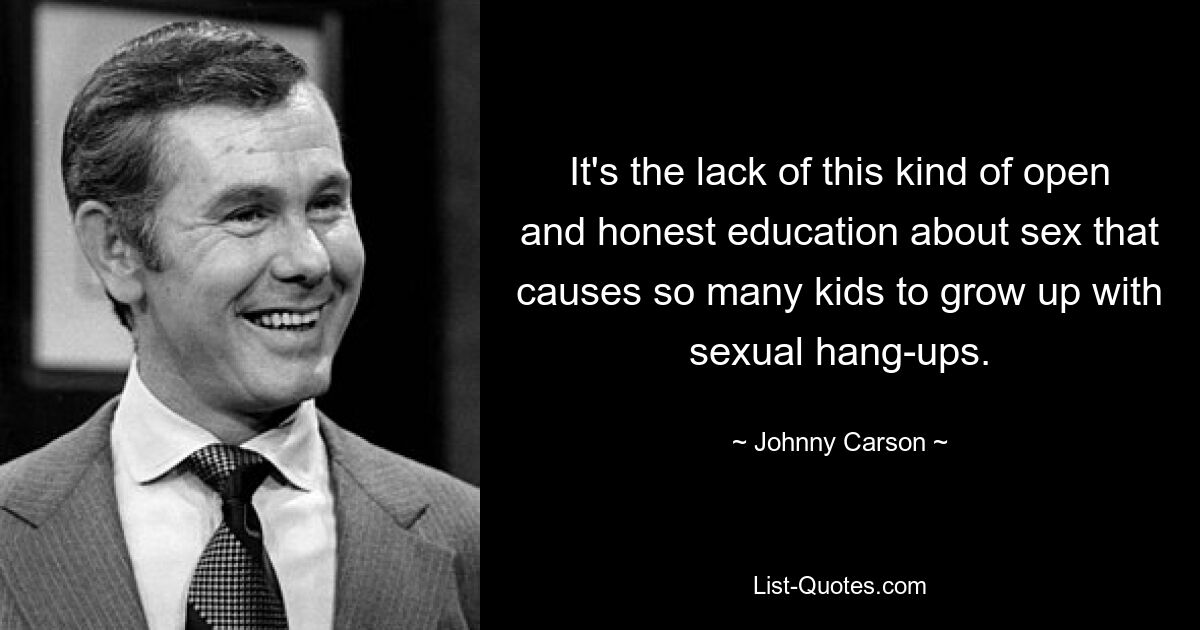 It's the lack of this kind of open and honest education about sex that causes so many kids to grow up with sexual hang-ups. — © Johnny Carson